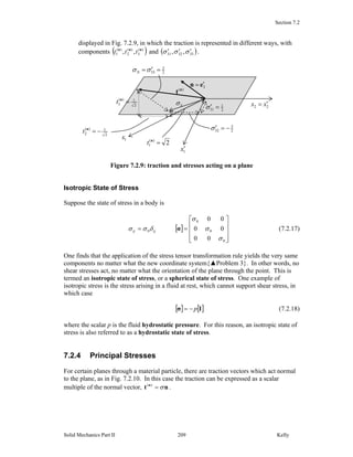 Section 7.2
Solid Mechanics Part II Kelly209
displayed in Fig. 7.2.9, in which the traction is represented in different ways, with
components ( ))(
3
)(
2
)(
1 ,, nnn
ttt and ( )333231 ,, σσσ ′′′ .
Figure 7.2.9: traction and stresses acting on a plane
Isotropic State of Stress
Suppose the state of stress in a body is
[ ]
⎥
⎥
⎥
⎦
⎤
⎢
⎢
⎢
⎣
⎡
==
0
0
0
0
00
00
00
σ
σ
σ
δσσ σijij (7.2.17)
One finds that the application of the stress tensor transformation rule yields the very same
components no matter what the new coordinate system{▲Problem 3}. In other words, no
shear stresses act, no matter what the orientation of the plane through the point. This is
termed an isotropic state of stress, or a spherical state of stress. One example of
isotropic stress is the stress arising in a fluid at rest, which cannot support shear stress, in
which case
[ ] [ ]Iσ p−= (7.2.18)
where the scalar p is the fluid hydrostatic pressure. For this reason, an isotropic state of
stress is also referred to as a hydrostatic state of stress.
7.2.4 Principal Stresses
For certain planes through a material particle, there are traction vectors which act normal
to the plane, as in Fig. 7.2.10. In this case the traction can be expressed as a scalar
multiple of the normal vector, nt n
σ=)(
.
3en ′=
22 xx ′=
1x′
2
3
33 =′=σσN
)(n
t
2
3
32 −=′σ
2
1
31 =′σ
2)(
1 =n
t
2
1)(
2 −=n
t
2
1)(
3 =n
t Sσ
1x
 