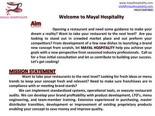 www.mayalhospitality.com.		
chef@mayalhospitality.com,		
+918826474055		
Welcome	to	Mayal	Hospitality	
Aim		
																	Opening	a	restaurant	and	need	some	guidance	to	make	your	
dream	a	reality?	Want	to	take	your	restaurant	to	the	next	level?		Are	you	
looking	 to	 stand	 out	 in	 crowded	 market	 place	 and	 out	 preform	 your	
compeHtors?	From	development	of	a	few	new	dishes	to	launching	a	brand	
new	concept	from	scratch,	let	MAYAL	HOSPITALITY	help	you	achieve	your	
goals	with	a	new	perspecHve	from	seasoned	industry	professionals.		Call	us	
for	a	free	iniHal	consultaHon	and	let	us	contribute	to	building	your	success.	
Let’s	get	cooking!	
	
MISSION	STATEMENT	
														Want	to	take	your	restaurants	to	the	next	level?	Looking	for	fresh	ideas	or	menu	
trends	to	keep	your	concept	fresh	and	relevant?	Need	to	make	sure	franchisees	are	in	
compliance	with	or	meeHng	brand	stards?	
									We	can	implement	standardized	systems,	operaHonal	tools,	or	execute	restaurant	
audits.	We	can	develop	your	brand	proﬁtability	with	product	development,	LTO’s,	menu	
engineering,	 and	 team-member	 training.	 Extensive	 experienced	 in	 purchasing,	 master	
distributor	 transiHon,	 development	 or	 improvement	 of	 exisHng	 proprietary	 products	
enabling	your	concept	to	save	money	and	improve	quality.		
 
