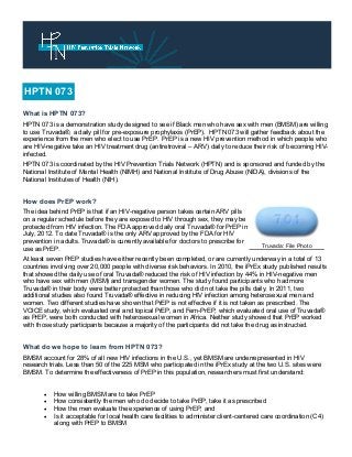 What is HPTN 073?
HPTN 073 is a demonstration study designed to see if Black men who have sex with men (BMSM) are willing
to use Truvada®, a daily pill for pre-exposure prophylaxis (PrEP). HPTN 073 will gather feedback about the
experience from the men who elect to use PrEP. PrEP is a new HIV prevention method in which people who
are HIV-negative take an HIV treatment drug (antiretroviral – ARV) daily to reduce their risk of becoming HIV-
infected.
HPTN 073 is coordinated by the HIV Prevention Trials Network (HPTN) and is sponsored and funded by the
National Institute of Mental Health (NIMH) and National Institute of Drug Abuse (NIDA), divisions of the
National Institutes of Health (NIH).
How does PrEP work?
The idea behind PrEP is that if an HIV-negative person takes certain ARV pills
on a regular schedule before they are exposed to HIV through sex, they may be
protected from HIV infection. The FDA approved daily oral Truvada® for PrEP in
July, 2012. To date Truvada® is the only ARV approved by the FDA for HIV
prevention in adults. Truvada® is currently available for doctors to prescribe for
use as PrEP.
At least seven PrEP studies have either recently been completed, or are currently underway in a total of 13
countries involving over 20,000 people with diverse risk behaviors. In 2010, the iPrEx study published results
that showed the daily use of oral Truvada® reduced the risk of HIV infection by 44% in HIV-negative men
who have sex with men (MSM) and transgender women. The study found participants who had more
Truvada® in their body were better protected than those who did not take the pills daily. In 2011, two
additional studies also found Truvada® effective in reducing HIV infection among heterosexual men and
women. Two different studies have shown that PrEP is not effective if it is not taken as prescribed. The
VOICE study, which evaluated oral and topical PrEP, and Fem-PrEP, which evaluated oral use of Truvada®
as PrEP, were both conducted with heterosexual women in Africa. Neither study showed that PrEP worked
with those study participants because a majority of the participants did not take the drug as instructed.
What do we hope to learn from HPTN 073?
BMSM account for 28% of all new HIV infections in the U.S., yet BMSM are underrepresented in HIV
research trials. Less than 50 of the 225 MSM who participated in the iPrEx study at the two U.S. sites were
BMSM. To determine the effectiveness of PrEP in this population, researchers must first understand:
 How willing BMSM are to take PrEP
 How consistently the men who do decide to take PrEP, take it as prescribed
 How the men evaluate the experience of using PrEP, and
 Is it acceptable for local health care facilities to administer client-centered care coordination (C4)
along with PrEP to BMSM
HPTN 073
Truvada: File Photo
 