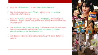 •From the ‘TEDHI MUMMY’ to the ‘STAR-STUDDED FAMILY’ 
•First, the bubbly actress Juhi Chawla added to the eccentricity attached with the brand 
•Now, the humour is brought alive by a mad family of Kunal Kapoor, Parineeti Chopra, Farida Jalal, Boman Irani, Ramya Krishnan and child actor Shivansh 
•The positioning has stayed the same, but the communication strategy has been changed to address the brand’s expanding product portfolio and widening target audience 
•360 degrees marketing around launches: TV, print, radio, digital, on- ground  