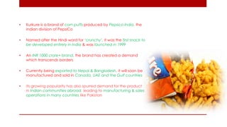 •Kurkure is a brand of corn puffs produced by Pepsico India, the Indian division of PepsiCo 
•Named after the Hindi word for ‘crunchy’, it was the first snack to be developed entirely in India & was launched in 1999 
•An INR 1000 crore+ brand, the brand has created a demand which transcends borders 
•Currently being exported to Nepal & Bangladesh, it will soon be manufactured and sold in Canada, UAE and the Gulf countries 
•Its growing popularity has also spurred demand for the product in Indian communities abroad, leading to manufacturing & sales operations in many countries like Pakistan  