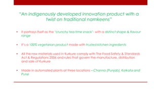“An indigenously developed innovation product with a twist on traditional namkeens” 
•It portrays itself as the ‘crunchy tea-time snack’- with a distinct shape & flavour range 
•It’s a 100% vegetarian product made with trusted kitchen ingredients 
•All the raw materials used in Kurkure comply with The Food Safety & Standards Act & Regulations 2006 and rules that govern the manufacture, distribution and sale of Kurkure 
•Made in automated plants at three locations – Channo (Punjab), Kolkata and Pune  