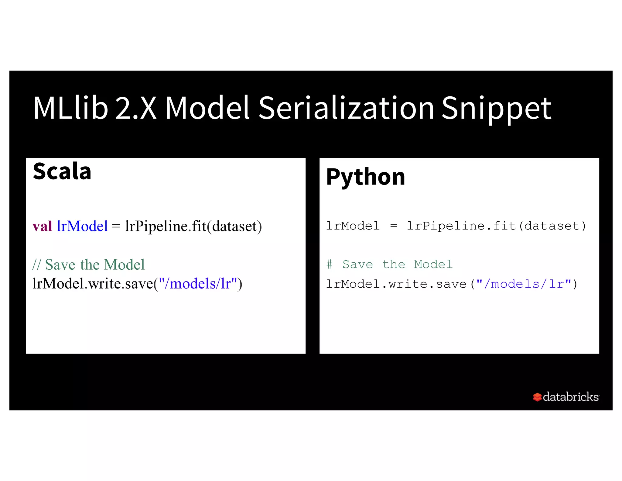 Scala
val lrModel = lrPipeline.fit(dataset)
// Save the Model
lrModel.write.save("/models/lr")
•
MLlib 2.X Model Serialization Snippet
Python
lrModel = lrPipeline.fit(dataset)
# Save the Model
lrModel.write.save("/models/lr")
•
 