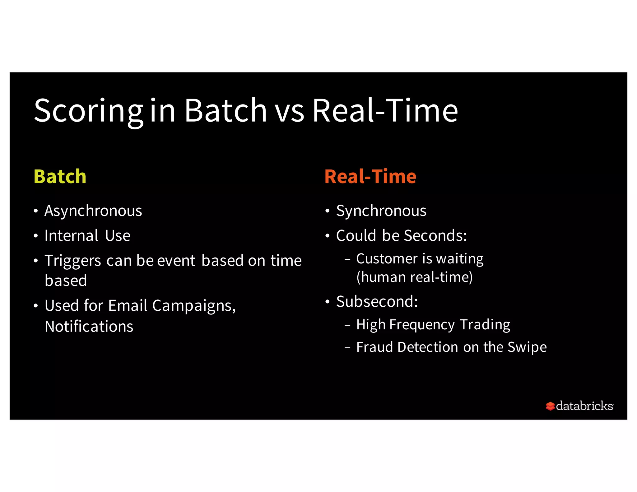 Batch Real-Time
Scoringin Batch vs Real-Time
• Synchronous
• Could be Seconds:
– Customer is waiting
(human real-time)
• Subsecond:
– High Frequency Trading
– Fraud Detection on the Swipe
• Asynchronous
• Internal Use
• Triggers can be event based on time
based
• Used for Email Campaigns,
Notifications
 