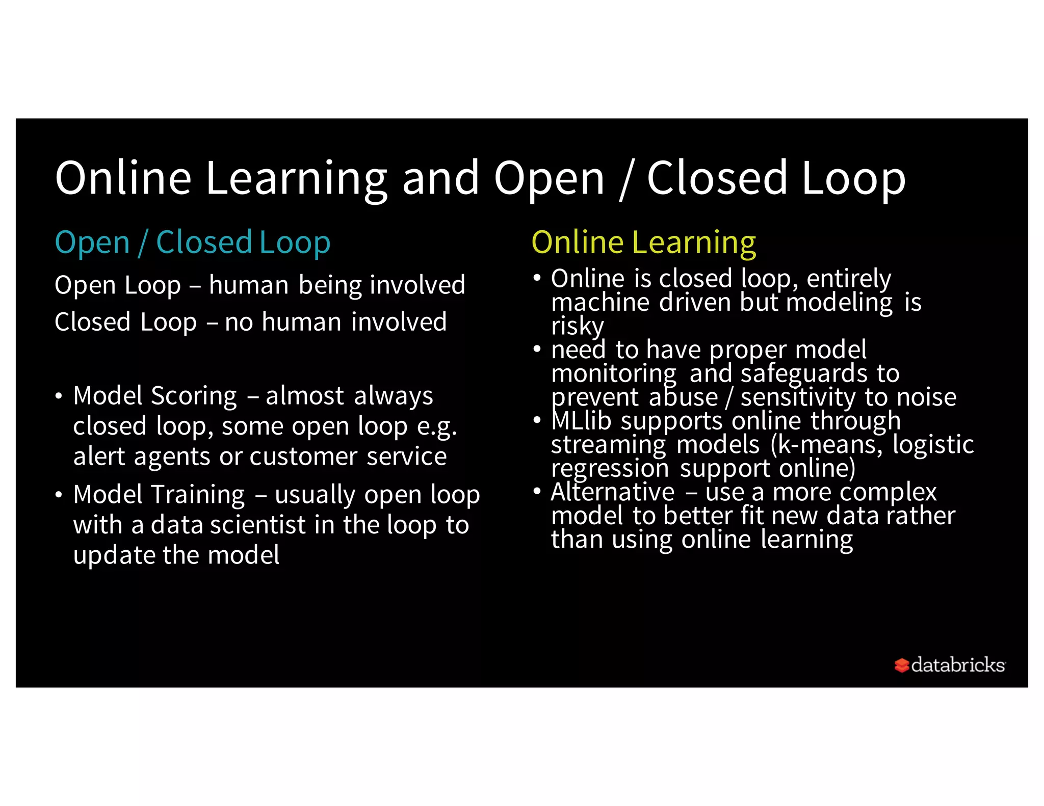 Open Loop – human being involved
Closed Loop – no human involved
• Model Scoring – almost always
closed loop, some open loop e.g.
alert agents or customer service
• Model Training – usually open loop
with a data scientist in the loop to
update the model
Online Learning and Open / Closed Loop
• Online is closed loop, entirely
machine driven but modeling is
risky
• need to have proper model
monitoring and safeguards to
prevent abuse / sensitivity to noise
• MLlib supports online through
streaming models (k-means, logistic
regression support online)
• Alternative – use a more complex
model to better fit new data rather
than using online learning
Open / ClosedLoop Online Learning
 