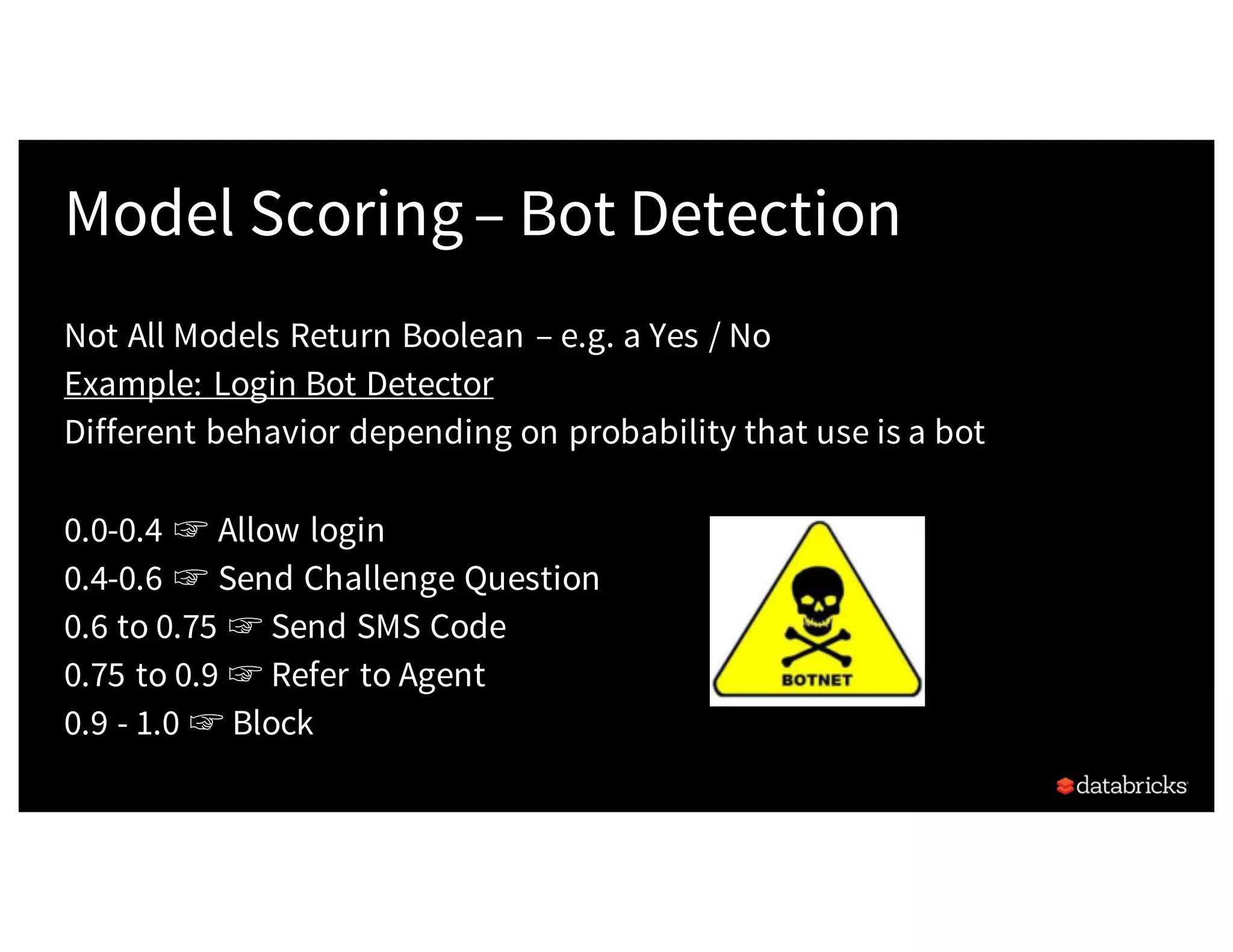 Model Scoring– Bot Detection
Not All Models Return Boolean – e.g. a Yes / No
Example: Login Bot Detector
Different behavior depending on probability that use is a bot
0.0-0.4 ☞ Allow login
0.4-0.6 ☞ Send Challenge Question
0.6 to 0.75 ☞ Send SMS Code
0.75 to 0.9 ☞ Refer to Agent
0.9 - 1.0 ☞ Block
 