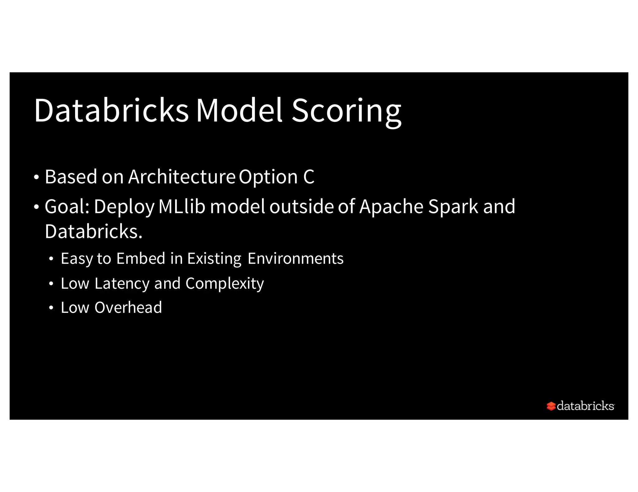 Databricks Model Scoring
• Based on ArchitectureOption C
• Goal: DeployMLlib model outside of Apache Spark and
Databricks.
• Easy to Embed in Existing Environments
• Low Latency and Complexity
• Low Overhead
 