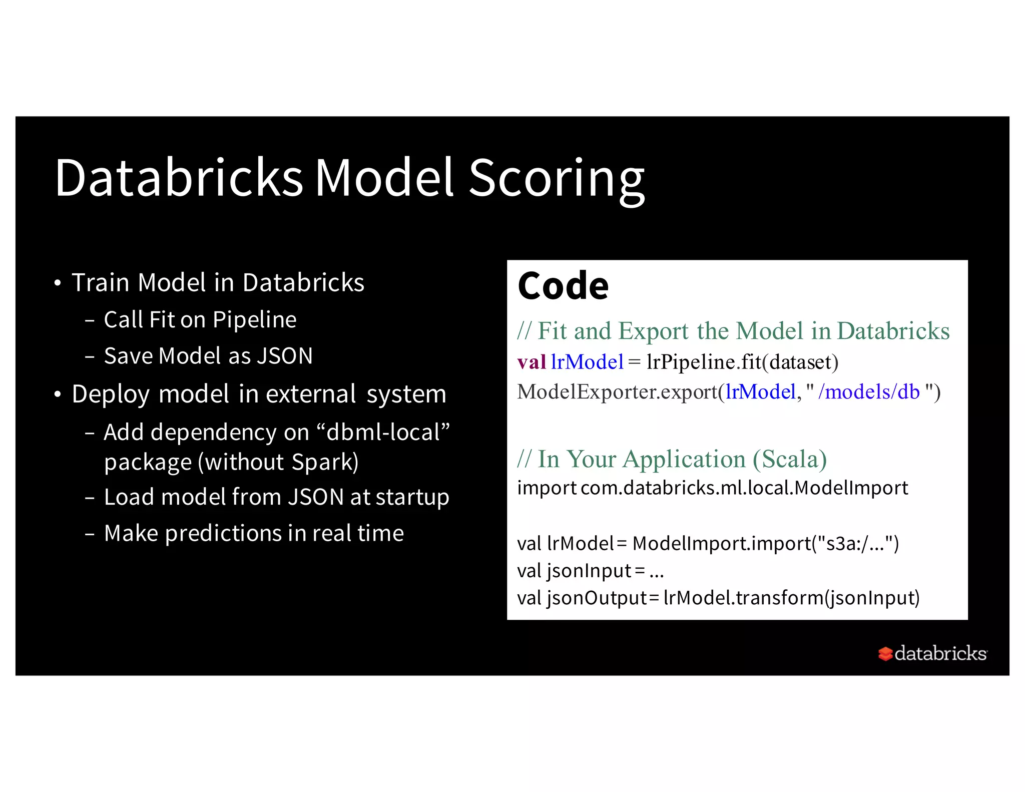 • Train Model in Databricks
– Call Fit on Pipeline
– Save Model as JSON
• Deploy model in external system
– Add dependency on “dbml-local”
package (without Spark)
– Load model from JSON at startup
– Make predictions in real time
Databricks Model Scoring
Code
// Fit and Export the Model in Databricks
val lrModel = lrPipeline.fit(dataset)
ModelExporter.export(lrModel, " /models/db ")
// In Your Application (Scala)
import com.databricks.ml.local.ModelImport
val lrModel= ModelImport.import("s3a:/...")
val jsonInput = ...
val jsonOutput= lrModel.transform(jsonInput)
 