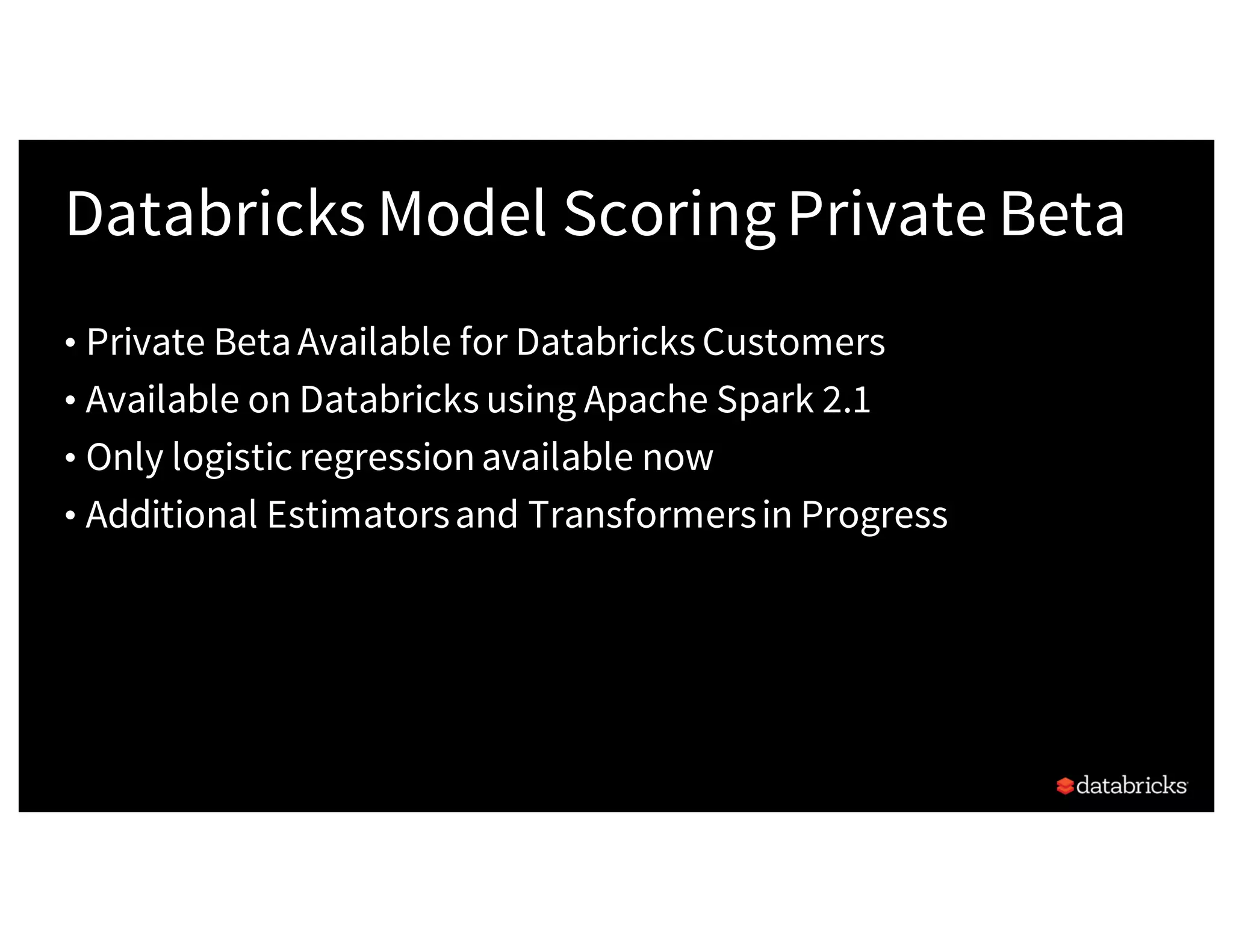 Databricks Model ScoringPrivate Beta
• Private BetaAvailable for Databricks Customers
• Available on Databricks using Apache Spark 2.1
• Only logistic regressionavailable now
• Additional Estimatorsand Transformersin Progress
 