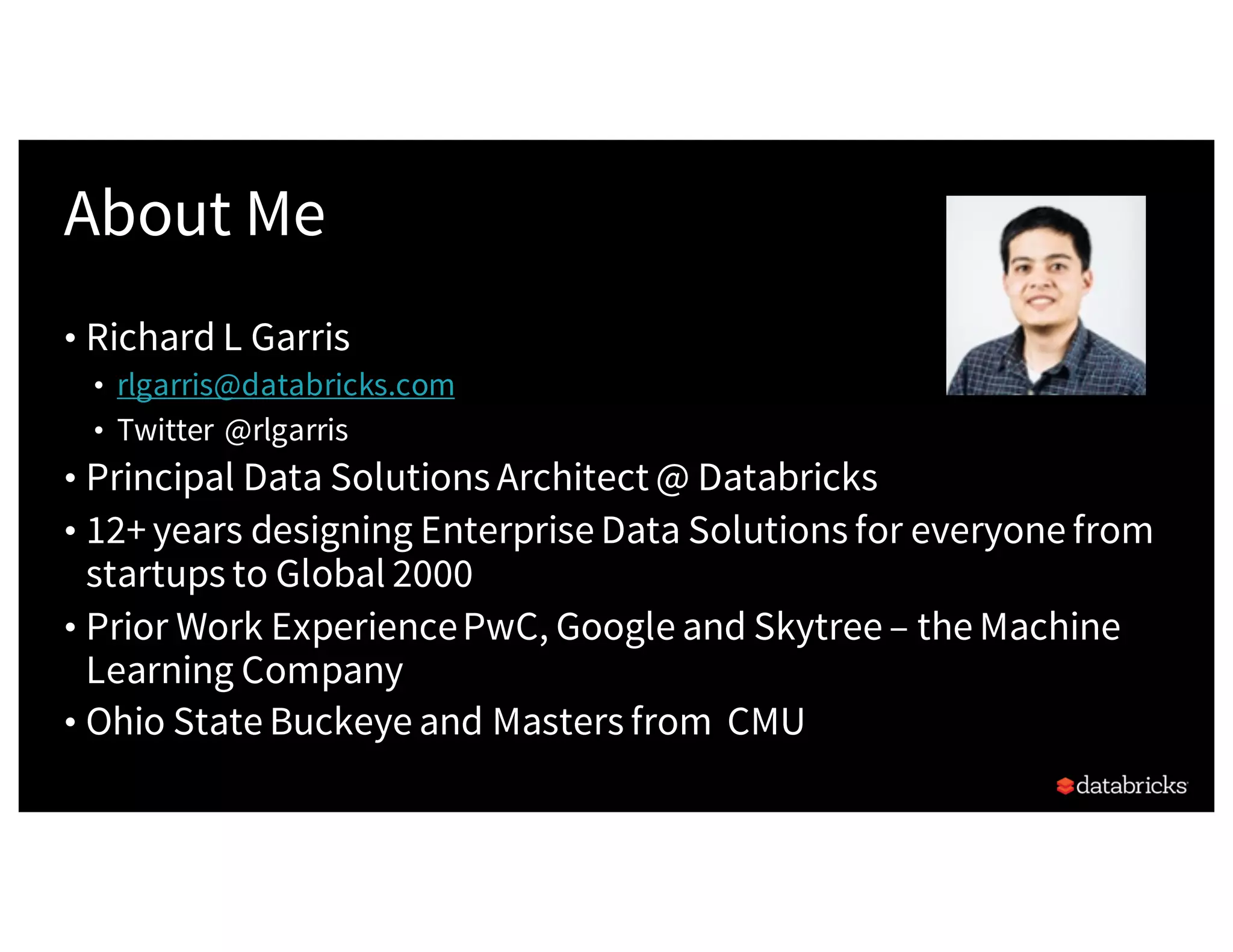 About Me
• Richard L Garris
• rlgarris@databricks.com
• Twitter @rlgarris
• Principal Data Solutions Architect @ Databricks
• 12+ years designing Enterprise Data Solutions for everyone from
startups to Global 2000
• Prior Work ExperiencePwC, Google and Skytree – the Machine
Learning Company
• Ohio State Buckeye and Masters from CMU
 