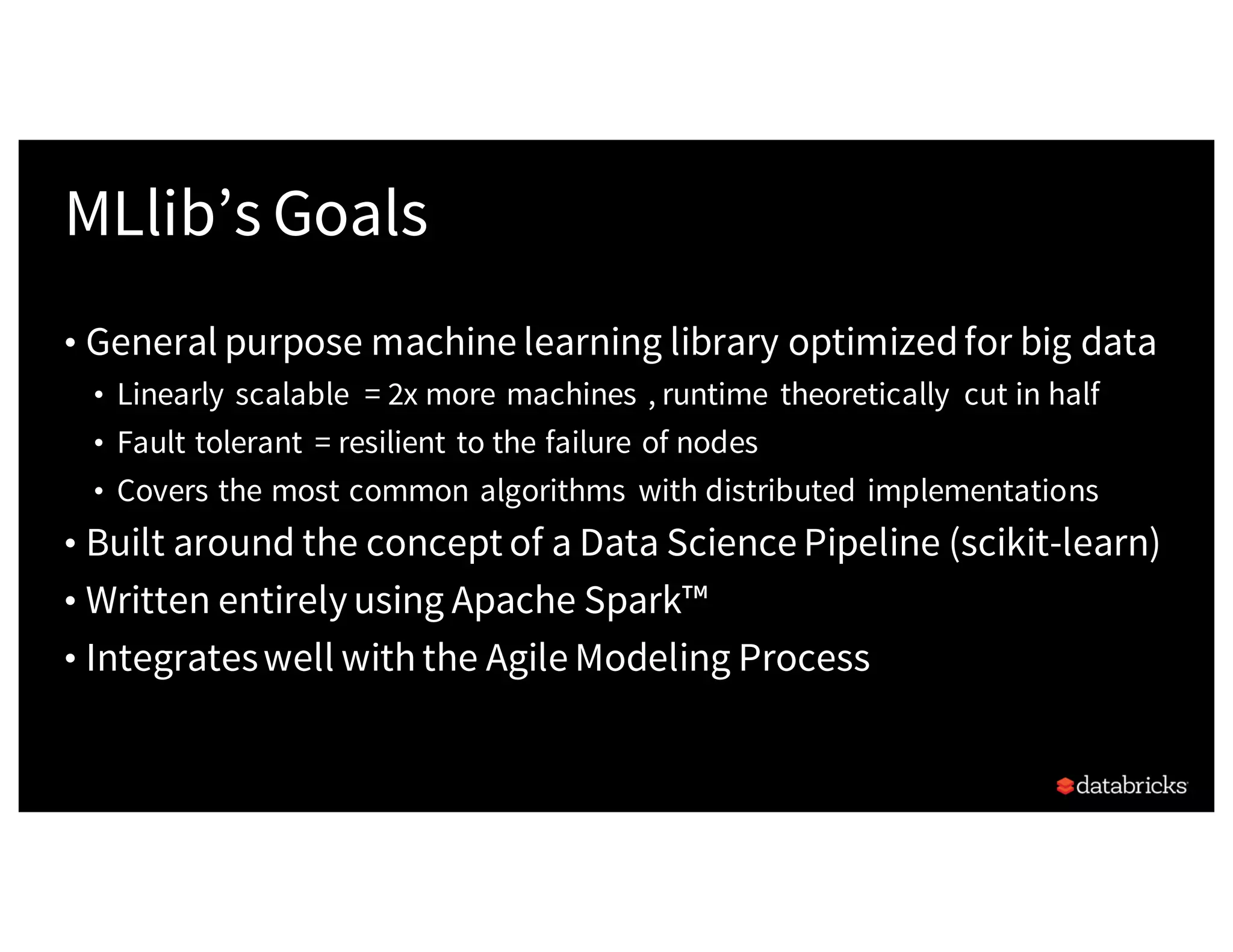 MLlib’s Goals
• General purpose machine learning library optimizedfor big data
• Linearly scalable = 2x more machines , runtime theoretically cut in half
• Fault tolerant = resilient to the failure of nodes
• Covers the most common algorithms with distributed implementations
• Built around the concept of a Data Science Pipeline (scikit-learn)
• Written entirelyusing Apache Spark™
• Integrateswell withthe Agile Modeling Process
 