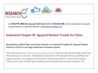 Call 866-997-4948 (Us-Canada Toll Free) Tel: +1-518-618-1030 with your industry research
requirements or email the details on sales@researchmoz.us
Industrial Output Of Apparel Market Trends In China
Researchmoz added Most up-to-date research on "Industrial Output Of Apparel Market
Trends In China" to its huge collection of research reports.
This study focuses on China’s Apparel market trends. In the two past decades, the market has
been growing at a fast pace. The dramatic expansions of the manufacturing capabilities and
rising consumer consumptions in China have transformed China’s society and economy.
China is one of the world’s major producers for industrial and consumer products. Far
 