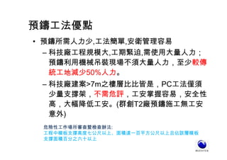 預鑄工法優點
• 預鑄所需人力少,工法簡單,安衛管理容易
– 科技廠工程規模大,工期緊迫,需使用大量人力；
預鑄利用機械吊裝現場不須大量人力，至少較傳
統工地減少50%人力。
– 科技廠建案>7m之樓層比比皆是，PC工法僅須
少量支撐架，不需危評，工安掌握容易，安全性
高，大幅降低工安。(群創T2廠預鑄施工無工安
意外)
危險性工作場所審查暨檢查辦法:
工程中模板支撐高度七公尺以上、面積達一百平方公尺以上且佔該層模板
支撐面積百分之六十以上
 