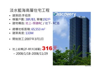淡水藍海高層住宅工程
• 建築師:李祖原
• 棟層戶數: 38F/B3, 單幢192戶
• 建物構造: 地上-預鑄RC / 地下- RC造
• 總樓地板面積: 65,553 m2
• 建築高度: 133M
• 開始施工:2007年3月1日
• 地上結構(2F-RF共38層): 316天
– 2008/1/18-2008/11/29
 