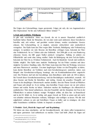 Adolf-Reichwein-Schule
Limburg
63. EuropäischerWettbewerb BeruflichesGymnasium
Klassenstufe 12
4.3 GewaltimAlltag
10
Die Folgen des Cybermobbings tragen gravierende Folgen mit sich, die von Angstzuständen
über Depressionen bis hin zum Selbstmord führen können1718.
4. Fazit und rechtliche Würdigung
Es gibt viele verschiedene Arten von Gewalt, die wir in unserer Hausarbeit ausführlich
bearbeitet haben. Damit die Menschen, die von einer (oder auch mehreren) dieser Gewaltarten
betroffen sind, sich wehren und geschützt werden können, wurden verschiedene Gesetze
erlassen. Bei Cybermobbing ist es möglich, entweder zivilrechtlich oder strafrechtlich
vorzugehen. Das Opfer kann den Täter wegen übler Nachrede, Beleidigung oder Verleumd ung
anzeigen. Je nachdem wie viele Beweise der Betroffene erbringen kann, bekommt der Täter
eine Freiheitsstrafe bis zu 3 Jahren oder eine Geldstrafe. Seit 2006 gibt es ein vom Bundestag
erlassenes Gesetz, das hilft gegen Stalker juristisch vorzugehen. Stalking ist seitdem ein
Offizialdelikt und somit ohne Antrag strafbar. Endet die Belästigung mit dem Tod des Opfers,
bekommt der Täter bis zu 10 Jahren Freiheitsstrafe. Auch bei häuslicher Gewalt sind rechtliche
Schritte möglich. Das Opfer muss zunächst Strafanzeige bei der Polizei erstatten und diese
möglichst bei aktiver Handlung rufen. Die Polizei kann dann den Täter der Wohnung verweisen
und einen Platzverweis anordnen. Um einen langfristigen Schutz vor den Übergriffen zu haben,
kann die/der Betroffene ein Verfahren nach dem Gewaltschutzgesetz anstreben, indem zum
Beispiel eine Gewaltschutzverfügung beantragt, also ein Kontaktaufnahmeverbot angestrebt
wird. Des Weiteren darf sich der Gewalttätige dem Betroffenen nicht mehr als 100 m nähern.
Bei Verstoß dieser Gewaltschutzanordnung wird der Beschuldigten strafrechtlich verurteilt. All
diese Gesetze und Rechte für Betroffene sind wichtig. Gerade die sexuellen Übergriffe auf
Frauen in der diesjährigen Silvesternacht machen deutlich, dass das Thema Gewalt an Mädchen
und Frauen sehr aktuell ist. Es ist wichtig, dass betroffene Frauen wissen wie sie sich wehren
können und welche Rechte sie haben. Außerdem machen die Handlungen der offensichtlich
ausländischen Täter darauf aufmerksam, dass das Frauenbild und die Akzeptanz der Frau in der
Öffentlichkeit in anderen Kulturen weniger Wertigkeit erfährt, als diese hier in Deutschland
und in der EU üblich ist. Es ist wichtig sich gegen Gewalt zur Wehr zu setzen und sich nicht
von scheinbar stärkeren Menschen verletzen, belästigen oder verfolgen zu lassen. Wir alle sind
aufgefordert achtsam zu sein und betroffenen Frauen zu helfen und zu ermutigen, die oben
näher bezeichneten rechtlichen Schritte in Anspruch zu nehmen19.
5. Produkt: Lied „Mach die Augen auf“ und Begründung:
Wir haben uns dazu entschieden, auf die Gewaltproblematik mit einem selbst komponierten
und eigens getextetem Lied aufmerksam zu machen. Unser Lied heißt „Mach die Augen auf
17. www.schau-hin.info 08.12.15(18:25 Ur)
18
www.klicksafe.de 08.12.15, (17:30 Uhr)
19
www.polizei-beratung.de 05.01.2016(21:00Uhr)
 