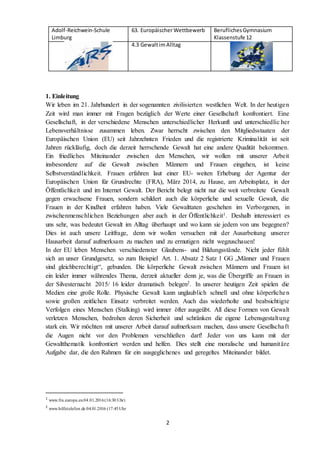 Adolf-Reichwein-Schule
Limburg
63. EuropäischerWettbewerb BeruflichesGymnasium
Klassenstufe 12
4.3 GewaltimAlltag
2
1. Einleitung
Wir leben im 21. Jahrhundert in der sogenannten zivilisierten westlichen Welt. In der heutigen
Zeit wird man immer mit Fragen bezüglich der Werte einer Gesellschaft konfrontiert. Eine
Gesellschaft, in der verschiedene Menschen unterschiedlicher Herkunft und unterschiedlic her
Lebensverhältnisse zusammen leben. Zwar herrscht zwischen den Mitgliedsstaaten der
Europäischen Union (EU) seit Jahrzehnten Frieden und die registrierte Kriminalität ist seit
Jahren rückläufig, doch die derzeit herrschende Gewalt hat eine andere Qualität bekommen.
Ein friedliches Miteinander zwischen den Menschen, wir wollen mit unserer Arbeit
insbesondere auf die Gewalt zwischen Männern und Frauen eingehen, ist keine
Selbstverständlichkeit. Frauen erfahren laut einer EU- weiten Erhebung der Agentur der
Europäischen Union für Grundrechte (FRA), März 2014, zu Hause, am Arbeitsplatz, in der
Öffentlichkeit und im Internet Gewalt. Der Bericht belegt nicht nur die weit verbreitete Gewalt
gegen erwachsene Frauen, sondern schildert auch die körperliche und sexuelle Gewalt, die
Frauen in der Kindheit erfahren haben. Viele Gewalttaten geschehen im Verborgenen, in
zwischenmenschlichen Beziehungen aber auch in der Öffentlichkeit1. Deshalb interessiert es
uns sehr, was bedeutet Gewalt im Alltag überhaupt und wo kann sie jedem von uns begegnen?
Dies ist auch unsere Leitfrage, denn wir wollen versuchen mit der Ausarbeitung unserer
Hausarbeit darauf aufmerksam zu machen und zu ermutigen nicht wegzuschauen!
In der EU leben Menschen verschiedenster Glaubens- und Bildungsstände. Nicht jeder fühlt
sich an unser Grundgesetz, so zum Beispiel Art. 1. Absatz 2 Satz 1 GG „Männer und Frauen
sind gleichberechtigt“, gebunden. Die körperliche Gewalt zwischen Männern und Frauen ist
ein leider immer währendes Thema, derzeit aktueller denn je, was die Übergriffe an Frauen in
der Silvesternacht 2015/ 16 leider dramatisch belegen2. In unserer heutigen Zeit spielen die
Medien eine große Rolle. Physische Gewalt kann unglaublich schnell und ohne körperlichen
sowie großen zeitlichen Einsatz verbreitet werden. Auch das wiederholte und beabsichtigte
Verfolgen eines Menschen (Stalking) wird immer öfter ausgeübt. All diese Formen von Gewalt
verletzen Menschen, bedrohen deren Sicherheit und schränken die eigene Lebensgestaltung
stark ein. Wir möchten mit unserer Arbeit darauf aufmerksam machen, dass unsere Gesellschaft
die Augen nicht vor den Problemen verschließen darf! Jeder von uns kann mit der
Gewaltthematik konfrontiert werden und helfen. Dies stellt eine moralische und humanitäre
Aufgabe dar, die den Rahmen für ein ausgeglichenes und geregeltes Miteinander bildet.
1
www.fra.europa.eu 04.01.2016(16:30 Uhr)
2
www.hilfetelefon.de 04.01.2016 (17:45Uhr
 