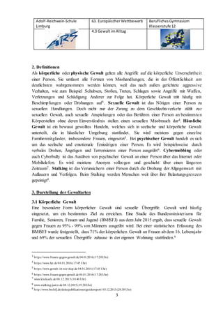 Adolf-Reichwein-Schule
Limburg
63. EuropäischerWettbewerb BeruflichesGymnasium
Klassenstufe 12
4.3 GewaltimAlltag
3
2. Definitionen
Als körperliche oder physische Gewalt gelten alle Angriffe auf die körperliche Unversehrtheit
einer Person. Sie umfasst alle Formen von Misshandlungen, die in der Öffentlichkeit am
deutlichsten wahrgenommen werden können, weil das nach außen gerichtete aggressive
Verhalten, wie zum Beispiel Schubsen, Stoßen, Treten, Schlagen sowie Angriffe mit Waffen,
Verletzungen und Schädigung Anderer zur Folge hat. Körperliche Gewalt tritt häufig mit
Beschimpfungen oder Drohungen auf3. Sexuelle Gewalt ist das Nötigen einer Person zu
sexuellen Handlungen. Doch nicht nur der Zwang zu dem Geschlechtsverkehr zählt zur
sexuellen Gewalt, auch sexuelle Anspielungen oder das Berühren einer Person an bestimmten
Körperstellen ohne deren Einverständnis stellen einen sexuellen Missbrauch dar4. Häusliche
Gewalt ist ein bewusst gewolltes Handeln, welches sich in seelische und körperliche Gewalt
unterteilt, die in häuslicher Umgebung stattfindet. Sie wird meistens gegen einzelne
Familienmitglieder, insbesondere Frauen, eingesetzt5. Bei psychischer Gewalt handelt es sich
um das seelische und emotionale Erniedrigen einer Person. Es wird beispielsweise durch
verbales Drohen, Ängstigen und Terrorisieren einer Person ausgeübt6. Cybermobbing oder
auch Cyberbully ist das Ausüben von psychischer Gewalt an einer Person über das Internet oder
Mobiltelefon. Es wird meistens Anonym vollzogen und geschieht über einen längeren
Zeitraum7. Stalking ist das Verunsichern einer Person durch die Drohung der Allgegenwart mit
Auflauern und Verfolgen. Beim Stalking werden Menschen weit über ihre Belastungsgrenzen
gepeinigt8.
3. Darstellung der Gewaltarten
3.1 Körperliche Gewalt
Eine besondere Form körperlicher Gewalt sind sexuelle Übergriffe. Gewalt wird häufig
eingesetzt, um ein bestimmtes Ziel zu erreichen. Eine Studie des Bundesministeriums für
Familie, Senioren, Frauen und Jugend (BMfSFJ) aus dem Jahr 2015 ergab, dass sexuelle Gewalt
gegen Frauen zu 95% - 99% von Männern ausgeübt wird. Bei einer statistischen Erfassung des
BMfSFJ wurde festgestellt, dass 71% der körperlichen Gewalt an Frauen ab dem 16. Lebensjahr
und 69% der sexuellen Übergriffe zuhause in der eigenen Wohnung stattfinden.9
3
https://www.frauen-gegen-gewalt.de 04.01.2016(17:20Uhr)
4
https://www.bjr.de 04.01.2016(17:45 Uhr)
5
https://www.gewalt-ist-nie-okay.de 04.01.2016(17:45 Uhr)
6 https://www.frauen-gegen-gewalt.de 04.01.2016(17:20 Uhr)
7
www.klicksafe.de 08.12.2015(18:40 Uhr)
8 www.stalking-justiz.de 08.12.2015 (19:30Uhr)
9
http://www.bmfsfj.de/doku/publikationen/genderreport/ 05.12.2015(20:30 Uhr)
 