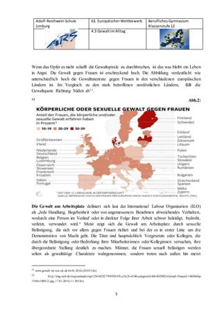 Adolf-Reichwein-Schule
Limburg
63. EuropäischerWettbewerb BeruflichesGymnasium
Klassenstufe 12
4.3 GewaltimAlltag
5
Wenn das Opfer es nicht schafft die Gewaltspirale zu durchbrechen, ist das was bleibt ein Leben
in Angst. Die Gewalt gegen Frauen ist erschreckend hoch. Die Abbildung verdeutlicht wie
unterschiedlich hoch die Gewalttatenrate gegen Frauen in den verschiedenen europäischen
Ländern ist. Im Vergleich zu den stark betroffenen nordöstlichen Ländern, fällt die
Gewaltquote Richtung Süden ab11.
12 Abb.2:
Die Gewalt am Arbeitsplatz definiert sich laut der International Labour Organisation (ILO)
als „Jede Handlung, Begebenheit oder von angemessenem Benehmen abweichendes Verhalten,
wodurch eine Person im Verlauf oder in direkter Folge ihrer Arbeit schwer beleidigt, bedroht,
verletzt, verwundet wird.“ Meist zeigt sich die Gewalt am Arbeitsplatz durch sexuelle
Belästigung, die sich vor allem gegen Frauen richtet und bei der es in erster Linie um die
Demonstration von Macht geht. Die Täter sind hauptsächlich Vorgesetzte oder Kollegen, die
durch die Belästigung oder Bedrohung ihrer Mitarbeiterinnen oder Kolleginnen versuchen, ihre
übergeordnete Stellung deutlich zu machen. Männer, die Frauen sexuell belästigen werden
selten als gewalttätige Charaktere wahrgenommen, sondern treten nach außen hin meist
11
www.gewalt-ist-nie-ok.de 04.01.2016(20:45Uhr)
12
http://img.welt.de/img/ausland/crop125434292/7939595476-ci3x2l-w540-aoriginal-h360-l0/DWO-Gewalt-Frauen2-140304-ha-
1500x1000-2-.jpg, 17.01.2016(11.30Uhr)
 
