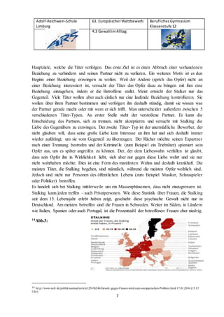 Adolf-Reichwein-Schule
Limburg
63. EuropäischerWettbewerb BeruflichesGymnasium
Klassenstufe 12
4.3 GewaltimAlltag
7
Hauptziele, welche die Täter verfolgen. Das erste Ziel ist es einen Abbruch einer vorhandenen
Beziehung zu verhindern und seinen Partner nicht zu verlieren. Ein weiteres Motiv ist es den
Beginn einer Beziehung erzwingen zu wollen. Weil der Andere (sprich das Opfer) nicht an
einer Beziehung interessiert ist, versucht der Täter das Opfer dazu zu bringen mit ihm eine
Beziehung einzugehen, indem er die Betroffene stalkt. Meist erreicht der Stalker nur das
Gegenteil. Viele Täter wollen aber auch einfach nur eine laufende Beziehung kontrollieren. Sie
wollen über ihren Partner bestimmen und verfolgen ihn deshalb ständig, damit sie wissen was
der Partner gerade macht oder mit wem er sich trifft. Man unterscheidet außerdem zwischen 5
verschiedenen Täter-Typen. An erster Stelle steht der verstoßene Partner. Er kann die
Entscheidung des Partners, sich zu trennen, nicht akzeptieren und versucht mit Stalking die
Liebe des Gegenübers zu erzwingen. Der zweite Täter- Typ ist der unermüdliche Bewerber, der
nicht glauben will, dass seine große Liebe kein Interesse an ihm hat und sich deshalb immer
wieder aufdrängt, um sie vom Gegenteil zu überzeugen. Der Rächer möchte seinen Expartner
nach einer Trennung bestrafen und der Kriminelle (zum Beispiel ein Triebtäter) spioniert sein
Opfer aus, um es später angreifen zu können. Der, der dem Liebeswahn verfallen ist glaubt,
dass sein Opfer ihn in Wirklichkeit liebt, sich aber nur gegen diese Liebe wehrt und sie nur
nicht wahrhaben möchte. Dies ist eine Form des manifesten Wahns und deshalb krankhaft. Die
meisten Täter, die Stalking begehen, sind männlich, während die meisten Opfer weiblich sind.
Jedoch sind nicht nur Personen des öffentlichen Lebens (zum Beispiel Musiker, Schauspieler
oder Politiker) betroffen.
Es handelt sich bei Stalking mittlerweile um ein Massenphänomen, dass nicht einzugrenzen ist.
Stalking kann jeden treffen – auch Privatpersonen. Wie diese Statistik über Frauen, die Stalking
seit dem 15. Lebensjahr erlebt haben zeigt, geschieht diese psychische Gewalt nicht nur in
Deutschland. Am meisten betroffen sind die Frauen in Schweden. Weiter im Süden, in Ländern
wie Italien, Spanien oder auch Portugal, ist die Prozentzahl der betroffenen Frauen eher niedrig.
14Abb.3:
14 http://www.welt.de/politik/ausland/article125436246/Gewalt-gegen-Frauen-wird-zum-europaeischen-Problem.html 17.01.2016 (15.15
Uhr)
 