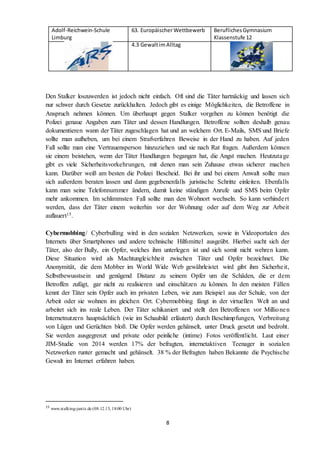 Adolf-Reichwein-Schule
Limburg
63. EuropäischerWettbewerb BeruflichesGymnasium
Klassenstufe 12
4.3 GewaltimAlltag
8
Den Stalker loszuwerden ist jedoch nicht einfach. Oft sind die Täter hartnäckig und lassen sich
nur schwer durch Gesetze zurückhalten. Jedoch gibt es einige Möglichkeiten, die Betroffene in
Anspruch nehmen können. Um überhaupt gegen Stalker vorgehen zu können benötigt die
Polizei genaue Angaben zum Täter und dessen Handlungen. Betroffene sollten deshalb genau
dokumentieren wann der Täter zugeschlagen hat und an welchem Ort. E-Mails, SMS und Briefe
sollte man aufheben, um bei einem Strafverfahren Beweise in der Hand zu haben. Auf jeden
Fall sollte man eine Vertrauensperson hinzuziehen und sie nach Rat fragen. Außerdem können
sie einem beistehen, wenn der Täter Handlungen begangen hat, die Angst machen. Heutzutage
gibt es viele Sicherheitsvorkehrungen, mit denen man sein Zuhause etwas sicherer machen
kann. Darüber weiß am besten die Polizei Bescheid. Bei ihr und bei einem Anwalt sollte man
sich außerdem beraten lassen und dann gegebenenfalls juristische Schritte einleiten. Ebenfalls
kann man seine Telefonnummer ändern, damit keine ständigen Anrufe und SMS beim Opfer
mehr ankommen. Im schlimmsten Fall sollte man den Wohnort wechseln. So kann verhindert
werden, dass der Täter einem weiterhin vor der Wohnung oder auf dem Weg zur Arbeit
auflauert15.
Cybermobbing/ Cyberbulling wird in den sozialen Netzwerken, sowie in Videoportalen des
Internets über Smartphones und andere technische Hilfsmittel ausgeübt. Hierbei sucht sich der
Täter, also der Bully, ein Opfer, welches ihm unterlegen ist und sich somit nicht wehren kann.
Diese Situation wird als Machtungleichheit zwischen Täter und Opfer bezeichnet. Die
Anonymität, die dem Mobber im World Wide Web gewährleistet wird gibt ihm Sicherheit,
Selbstbewusstsein und genügend Distanz zu seinem Opfer um die Schäden, die er dem
Betroffen zufügt, gar nicht zu realisieren und einschätzen zu können. In den meisten Fällen
kennt der Täter sein Opfer auch im privaten Leben, wie zum Beispiel aus der Schule, von der
Arbeit oder sie wohnen im gleichen Ort. Cybermobbing fängt in der virtuellen Welt an und
arbeitet sich ins reale Leben. Der Täter schikaniert und stellt den Betroffenen vor Millionen
Internetnutzern hauptsächlich (wie im Schaubild erläutert) durch Beschimpfungen, Verbreitung
von Lügen und Gerüchten bloß. Die Opfer werden gehänselt, unter Druck gesetzt und bedroht.
Sie werden ausgegrenzt und private oder peinliche (intime) Fotos veröffentlicht. Laut einer
JIM-Studie von 2014 werden 17% der befragten, internetaktiven Teenager in sozialen
Netzwerken runter gemacht und gehänselt. 38 % der Befragten haben Bekannte die Psychische
Gewalt im Internet erfahren haben.
15
www.stalking-justiz.de (08.12.15, 18:00 Uhr)
 