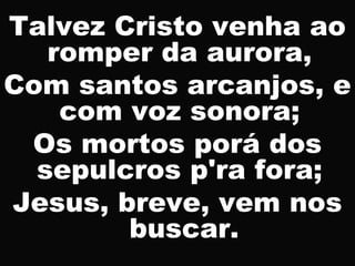Talvez Cristo venha ao
romper da aurora,
Com santos arcanjos, e
com voz sonora;
Os mortos porá dos
sepulcros p'ra fora;
Jesus, breve, vem nos
buscar.
 