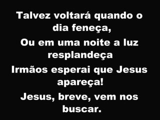 Talvez voltará quando o
dia feneça,
Ou em uma noite a luz
resplandeça
Irmãos esperai que Jesus
apareça!
Jesus, breve, vem nos
buscar.
 
