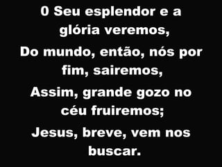 0 Seu esplendor e a
glória veremos,
Do mundo, então, nós por
fim, sairemos,
Assim, grande gozo no
céu fruiremos;
Jesus, breve, vem nos
buscar.
 