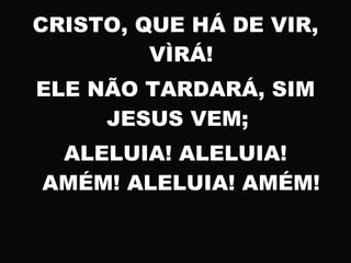 CRISTO, QUE HÁ DE VIR,
VÌRÁ!
ELE NÃO TARDARÁ, SIM
JESUS VEM;
ALELUIA! ALELUIA!
AMÉM! ALELUIA! AMÉM!
 