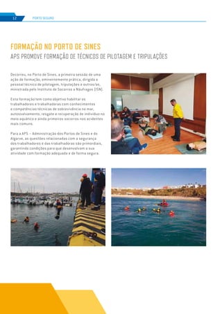 EDIÇÃO Nº77
12 PORTO SEGURO
Decorreu, no Porto de Sines, a primeira sessão de uma
ação de formação, eminentemente prática, dirigida a
pessoal técnico de pilotagem, tripulações e outros/as,
ministrada pelo Instituto de Socorros a Náufragos (ISN).
Esta formação tem como objetivo habilitar os
trabalhadores e trabalhadoras com conhecimentos
e competências técnicas de sobrevivência no mar,
autossalvamento, resgate e recuperação de individuo no
meio aquático e ainda primeiros socorros nos acidentes
mais comuns.
Para a APS – Administração dos Portos de Sines e do
Algarve, as questões relacionadas com a segurança
dos trabalhadores e das trabalhadoras são primordiais,
garantindo condições para que desenvolvam a sua
atividade com formação adequada e de forma segura.
FORMAÇÃO NO PORTO DE SINES
APS PROMOVE FORMAÇÃO DE TÉCNICOS DE PILOTAGEM E TRIPULAÇÕES
 