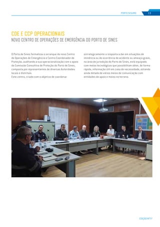EDIÇÃO Nº77
PORTO SEGURO 13
O Porto de Sines formalizou o arranque do novo Centro
de Operações de Emergência e Centro Coordenador de
Proteção, auditando a sua operacionalização com o apoio
da Comissão Consultiva de Proteção do Porto de Sines,
composta por representantes de diversas Autoridades
locais e distritais.
Este centro, criado com o objetivo de coordenar
COE E CCP OPERACIONAIS
NOVO CENTRO DE OPERAÇÕES DE EMERGÊNCIA DO PORTO DE SINES
estrategicamente a resposta a dar em situações de
iminência ou de ocorrência de acidente ou ameaça grave,
na área de jurisdição do Porto de Sines, está equipado
com meios tecnológicos que possibilitam obter, de forma
rápida, informação útil em caso de necessidade, estando
ainda dotado de vários meios de comunicação com
entidades de apoio e meios no terreno.
 
