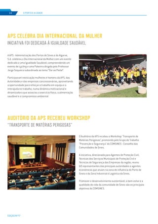 EDIÇÃO Nº77
14 O PORTO E A CIDADE
APS CELEBRA DIA INTERNACIONAL DA MULHER
INICIATIVA FOI DEDICADA À IGUALDADE SAUDÁVEL
A APS - Administração dos Portos de Sines e do Algarve,
S.A. celebrou o Dia Internacional da Mulher com um evento
dedicado a uma Igualdade Saudável, compreendendo um
evento de cycling e uma Palestra dirigida pelo Professor
Jorge Sequeira subordinada ao tema “Dar ao Pedal”.
Participaram nesta ação mulheres e homens da APS, das
Autoridades e das empresas concessionárias, aproveitando
a oportunidade para reforçar o trabalho em equipa e a
interajuda no trabalho, numa dinâmica motivacional e
dinamizadora que associou o exercício físico, a alimentação
saudável e o compromisso ambiental.
AUDITÓRIO DA APS RECEBEU WORKSHOP
“TRANSPORTE DE MATÉRIAS PERIGOSAS”
O Auditório da APS recebeu o Workshop "Transporte de
Matérias Perigosas", promovido pelo Grupo de Trabalho
"Prevenção e Segurança" do COMSINES - Conselho das
Comunidades de Sines.
A iniciativa, direcionada para Agentes de Proteção Civil,
Técnicos dos Serviços Municipais de Proteção Civil e
Técnicos de Segurança das Empresas da região, reuniu
60 representantes das principais autoridades e agentes
económicos que atuam na zona de influência do Porto de
Sines e da Zona Industrial e Logística da Sines.
Promover o desenvolvimento sustentável, o bem-estar e a
qualidade de vida da comunidade de Sines são os principais
objetivos do COMSINES.
 