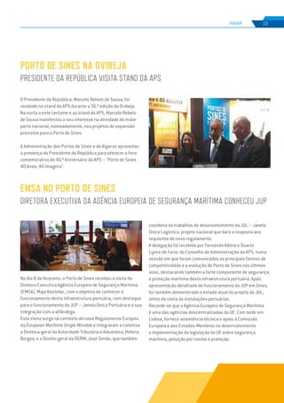 EDIÇÃO Nº77
RADAR 15
No dia 8 de fevereiro, o Porto de Sines recebeu a visita da
Diretora Executiva Agência Europeia de Segurança Marítima
(EMSA), Maja Kostelac, com o objetivo de conhecer o
funcionamento desta infraestrutura portuária, com destaque
para o funcionamento da JUP – Janela Única Portuária e a sua
integração com a alfândega.
Esta visita surge no contexto do novo Regulamento Europeu
da European Maritime Single Window e integraram a comitiva
a Diretora-geral da Autoridade Tributária e Aduaneira, Helena
Borges, e o Diretor-geral da DGRM, José Simão, que também
EMSA NO PORTO DE SINES
DIRETORA EXECUTIVA DA AGÊNCIA EUROPEIA DE SEGURANÇA MARÍTIMA CONHECEU JUP
coordena os trabalhos de desenvolvimento da JUL – Janela
Única Logística, projeto nacional que dará a resposta aos
requisitos do novo regulamento.
A delegação foi recebida por Fernanda Albino e Duarte
Lynce de Faria, do Conselho de Administração da APS, numa
sessão em que foram comunicados os principais fatores de
competitividade e a evolução do Porto de Sines nos últimos
anos, destacando também a forte componente de segurança
e proteção marítima desta infraestrutura portuária. Após
apresentação detalhada do funcionamento da JUP em Sines,
foi também demonstrado o estado atual do projeto da JUL,
antes da visita às instalações portuárias.
Recorde-se que a Agência Europeia de Segurança Marítima
é uma das agências descentralizadas da UE. Com sede em
Lisboa, fornece assistência técnica e apoio à Comissão
Europeia e aos Estados-Membros no desenvolvimento
e implementação da legislação da UE sobre segurança
marítima, poluição por navios e proteção.
PORTO DE SINES NA OVIBEJA
PRESIDENTE DA REPÚBLICA VISITA STAND DA APS
O Presidente da República, Marcelo Rebelo de Sousa, foi
recebido no stand da APS durante a 36.ª edição da Ovibeja.
Na visita a este certame e ao stand da APS, Marcelo Rebelo
de Sousa manifestou o seu interesse na atividade do maior
porto nacional, nomeadamente, nos projetos de expansão
previstos para o Porto de Sines.
A Administração dos Portos de Sines e do Algarve aproveitou
a presença do Presidente da República para oferecer o livro
comemorativo do 40.º Aniversário da APS – "Porto de Sines -
40 Anos, 40 Imagens".
 