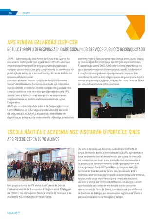 EDIÇÃO Nº77
RADAR16
A APS – Administração dos Portos de Sines e do Algarve foi
novamente distinguida com o galardão CEEP-CSR Label que
reconhece as empresas de serviços públicos no espaço
europeu que se destacam pelo cumprimento da excelência na
prestação de serviços e das melhores práticas no âmbito da
responsabilidade social.
A atribuição deste “Rótulo Europeu de Responsabilidade
Social” decorreu numa Cerimónia realizada em Estocolmo,
representando o reconhecimento europeu da qualidade dos
serviços públicos e de interesse geral prestados pela APS,
assim como a distinção das boas práticas empresariais
implementadas no âmbito da Responsabilidade Social
Corporativa.
A APS viu reconhecida a boa prática de Cooperação com o
Centro Nacional de Cibersegurança do Gabinete Nacional
de Segurança (CNCS/GNS), enquadrada no contexto de
digitalização, integração e investimento tecnológico evolutivo
APS RENOVA GALARDÃO CEEP-CSR
RÓTULO EUROPEU DE RESPONSABILIDADE SOCIAL NOS SERVIÇOS PÚBLICOS RECONQUISTADO
que tem vindo a fazer ao longo dos últimos anos, numa lógica
de reutilização dos sistemas e tecnologias implementados.
A cooperação com o CNCS/GNS é de extrema importância no
atual contexto nacional e internacional, sendo fundamental
a criação de sinergias numa perspetiva de cooperação e
coordenação político-estratégica para a segurança nacional e
defesa do ciberespaço, reforçada pelo facto do Porto de Sines
ser uma infraestrutura crítica nacional.
ESCOLA NÁUTICA E ACADEMIA MSC VISITARAM O PORTO DE SINES
APS RECEBE CERCA DE 70 ALUNOS
Um grupo de cerca de 70 alunos dos Cursos de Gestão
Portuária, Gestão de Transportes e Logística e de Pilotagem
da ENIDH – Escola Superior Náutica Infante D. Henrique e da
Academia MSC visitaram o Porto de Sines.
Durante a sessão que decorreu no Auditório do Porto de
Sines, Fernanda Albino, Administradora da APS, apresentou o
posicionamento desta infraestrutura portuária no mercado
portuário internacional, a sua evolução nos últimos anos e
os projetos de desenvolvimento que se perspetivam num
futuro próximo. Também Paulo Mestre, responsável pelo
Terminal de Gás Natural de Sines, concessionado à REN
Atlântico, apresentou as principais características do terminal,
destacando a sua importância para o mercado nacional.
Durante a visita aos terminais portuários, os alunos tiveram
oportunidade de conhecer em detalhe várias vertentes
operacionais do Porto de Sines, com destaque para o Centro
de Controlo de Tráfego, para o armazém logístico da Sitank e
para os rebocadores da Reboport e Svitzer.
 