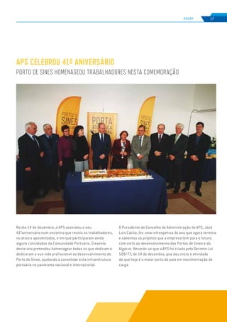 EDIÇÃO Nº77
RADAR 17
APS CELEBROU 41º ANIVERSÁRIO
PORTO DE SINES HOMENAGEOU TRABALHADORES NESTA COMEMORAÇÃO
No dia 14 de dezembro, a APS assinalou o seu
41ºaniversário num encontro que reuniu os trabalhadores,
no ativo e aposentados, e em que participaram ainda
alguns convidados da Comunidade Portuária. O evento
deste ano pretendeu homenagear todos os que dedicam e
dedicaram a sua vida profissional ao desenvolvimento do
Porto de Sines, ajudando a consolidar esta infraestrutura
portuária no panorama nacional e internacional.
O Presidente do Conselho de Administração da APS, José
Luis Cacho, fez uma retrospetiva do ano que agora termina
e salientou os projetos que a empresa tem para o futuro,
com vista ao desenvolvimento dos Portos de Sines e do
Algarve. Recorde-se que a APS foi criada pelo Decreto-Lei
508/77, de 14 de dezembro, que deu início à atividade
do que hoje é o maior porto do país em movimentação de
carga.
 