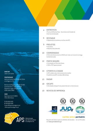 EDIÇÃO Nº77
DIRETOR
José Luís Cacho
PROPRIEDADE
Administração dos Portos de Sines
e do Algarve, SA
Número de Registo: DSC.RV.19.001
Contribuinte n.º 501 208 950
Depósito Legal: 276191/08
ISSN 1646-2882
SEDE
Apartado 16, EC SINES
7521-953 Sines
T 269 860 600
F 269 860 690
E geral@apsinesalgarve.pt
www.apsinesalgarve.pt
ENTREVISTA
• Eurico Brilhante Dias - Secretário de Estado da
Internacionalização
DESTAQUE
• Diplomacia económica no foco da APS
PROJETOS
• Focomar
• Bluetech Accelerator
COORDENADAS
• Porto de Sines encerra 2018 com mais um record na Carga
Contentorizada
PORTO SEGURO
• Formação no Porto de Sines
• COE e CCP operacionais
O PORTO E A CIDADE
• APS celebra dia internacional da mulher
• Auditório da APS recebeu Workshop
RADAR
GDCAPS
• Atividades desportivas preencheram o início do ano
REVISTA DE IMPRENSA
4
6
9
10
12
14
15
18
19
No porto de Sines e para os âmbitos declarados - ver certificados
em www.portodesines.pt
 