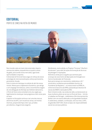 EDIÇÃO Nº77
Num mundo cada vez mais interconectado, importa
sairmos da redoma, esquadrinhar os quatro cantos
do globo, procurando novos mercados, agarrando
oportunidades à espreita.
A dimensão do Porto de Sines exige um reforço da nossa
estratégia de internacionalização; esforço permanente,
persistente, focado.
Este é o tema em destaque na edição de abril da nossa
revista. Relevo para a diplomacia económica, que obriga
a um congregar de esforços, como a recentíssima viagem
de uma delegação do Alentejo aos EUA bem demonstra,
o Porto de Sines como estandarte de uma região que
legitimamente anseia por mais progresso e bem-estar para
os seus.
A aposta na formação continua a ser uma das marcas
distintivas da APS, com iniciativas várias, em frentes
diversas, preparando hoje o devir que, já todos
percebemos, chegará mais exigente.
Detalhamos, nesta edição, os Projetos “Focomar”, BlueTech
Accelerator”, para além de ações de formação de técnicos
de pilotagem e tripulações.
Referência ainda para o orgulho que sentimos pelo
arranque do novo Centro de Operações de Emergência e
Centro Coordenador de Protecção.
Num porto sempre em movimento, celebrámos o 41.º
aniversário, recebemos personalidades ilustres, do
Presidente da República – no nosso stand na OVIBEJA -,
à Directora Executiva da EMSA, passando por dezenas de
alunos da ENIDH e da Academia MSC.
Num trimestre onde, nas ondas da rádio, se destacaram as
duas mulheres-piloto ao serviço no Porto de Sines – há três
a trabalhar em Portugal -, celebrámos o Dia Internacional da
Mulher com um evento dedicado a uma Igualdade Saudável.
E celebramos, também, a atribuição, uma vez mais, à APS,
do galardão CEEP-CSR, rótulo europeu de responsabilidade
social nos serviços públicos.
EDITORIAL
PORTO DE SINES NA ROTA DO MUNDO
3
EDIÇÃO Nº63
EDITORIAL
 