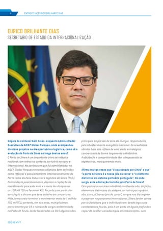 EDIÇÃO Nº77
4
EURICO BRILHANTE DIAS
SECRETÁRIO DE ESTADO DA INTERNACIONALIZAÇÃO
Depois de conhecer bem Sines, enquanto Administrador
Executivo da AICEP Global Parques, onde acompanhou
diversos projetos na área portuária e logística, como vê a
evolução do Porto de Sines ao longo destes anos?
O Porto de Sines é um importante ativo estratégico
nacional com relevo no contexto portuário europeu e
internacional. No período em que fui administrador na
AICEP Global Parques tínhamos objetivos bem definidos
como reforçar o posicionamento internacional tanto do
Porto como da Zona Industrial e logística de Sines (ZILS).
Dentro deste posicionamento, destaco a captação de
investimento para esta área e a meta de ultrapassar
os 100 Mil TEU no Terminal XXI. Recordo com particular
satisfação o dia em que esse objetivo se concretizou.
Hoje, temos este terminal a movimentar mais de 1 milhão
750 mil TEU, portanto, em dez anos, multiplicámos
praticamente por 18 o número de carga contentorizada
no Porto de Sines; estão localizadas na ZILS algumas das
principais empresas da área da energia, responsáveis
pelo abastecimento energético nacional. Os resultados
obtidos hoje são reflexo de uma visão estratégica,
concretizada de forma largamente satisfatória.
A eficiência e competitividade têm ultrapassado as
expetativas, mas queremos mais.
Afirma muitas vezes que “é apaixonado por Sines” e que
“o porto de Sines é a nossa joia da coroa” e “o elemento
distintivo do sistema portuário português”. De onde
surgiu esta admiração/carinho pelo Porto de Sines?
Este porto e a sua área industrial envolvente são, de facto,
elementos distintivos do sistema portuário português e
são, claro, a “nossa joia da coroa”, porque nos distinguem
e projetam no panorama internacional. Sines detém várias
particularidades que o individualizam: desde logo suas
caraterísticas físicas, pois é um porto de águas profundas
capaz de acolher variados tipos de embarcações, com
ENTREVISTA | EURICO BRILHANTE DIAS
 