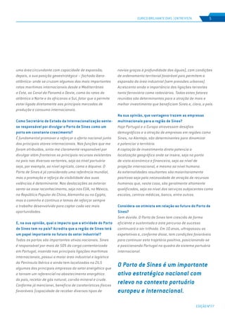 EDIÇÃO Nº77
5
uma área circundante com capacidade de expansão;
depois, a sua posição geoestratégica – fachada ibero-
atlântica- onde se cruzam algumas das mais importantes
rotas marítimas internacionais desde o Mediterrâneo
a Este, ao Canal do Panamá a Oeste, como às rotas do
atlântico a Norte e às africanas a Sul, fator que o permite
estar ligado diretamente aos principais mercados de
produção e consumo internacionais.
Como Secretário de Estado da Internacionalização sente-
se responsável por divulgar o Porto de Sines como um
porto em constante crescimento?
É fundamental promover e reforçar a oferta nacional junto
dos principais atores internacionais. Nas funções que me
foram atribuídas, sinto-me claramente responsável por
divulgar além-fronteiras os principais recursos existentes
no país nas diversas vertentes, seja ao nível portuário
seja, por exemplo, ao nível agrícola, como o Alqueva. O
Porto de Sines é já considerado uma referência mundial,
mas a promoção e reforço da visibilidade das suas
valências é determinante. Nas deslocações ao exterior
sente-se esse reconhecimento, seja nos EUA, no México,
na República Popular da China, Alemanha ou no Egipto,
mas o caminho é contínuo e temos de reforçar sempre
o trabalho desenvolvido para captar cada vez mais
oportunidades.
E, na sua opinião, qual o impacto que a atividade do Porto
de Sines tem no país? Acredita que a região de Sines terá
um papel importante no futuro do setor industrial?
Todos os portos são importantes ativos nacionais. Sines
é responsável por mais de 50% da carga contentorizada
em Portugal, inserido nas principais ligações marítimas
internacionais, possui a maior área industrial e logística
da Península Ibérica e ainda tem localizadas na ZILS
algumas das principais empresas do setor energético que
o tornam um referencial no abastecimento energético
do país, recetor de gás natural, carvão mineral e crude.
Conforme já mencionei, beneficia de caraterísticas físicas
favoráveis (capacidade de receber diversos tipos de
navios graças à profundidade das águas), com condições
de ordenamento territorial favorável pois permitem a
expansão da área industrial (sem pressões urbanas).
Acrescento ainda a importância das ligações terrestes
tanto ferroviária como rodoviárias. Todos estes fatores
reunidos são determinantes para a atração de mais e
melhor investimento que beneficiam Sines e, claro, o país.
Na sua opinião, que vantagens trazem as empresas
multinacionais para a região de Sines?
Hoje Portugal e a Europa atravessam desafios
demográficos e a atração de empresas em regiões como
Sines, no Alentejo, são determinantes para dinamizar
e potenciar o território.
A captação de investimento direto potencia a
localização geográfica onde se insere, seja no ponto
de vista económico e financeiro, seja ao nível de
projeção internacional, e mesmo ao nível humano.
As externalidades resultantes são maioritariamente
positivas seja pela necessidade de atração de recursos
humanos que, neste caso, são geralmente altamente
qualificados, seja ao nível dos serviços subjacentes como
escolas, centros médicos, banca, entre outros.
Considera-se otimista em relação ao futuro do Porto de
Sines?
Sem dúvida. O Porto de Sines tem crescido de forma
eficiente e sustentada e este percurso de sucesso
continuará a ser trilhado. Em 10 anos, ultrapassou as
expetativas e, conforme disse, tem condições favoráveis
para continuar esta trajetória positiva, posicionando-se
e posicionando Portugal no quadro do sistema portuário
internacional.
EURICO BRILHANTE DIAS | ENTREVISTA
O Porto de Sines é um importante
ativo estratégico nacional com
relevo no contexto portuário
europeu e internacional.
 