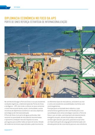EDIÇÃO Nº77
6
DIPLOMACIA ECONÓMICA NO FOCO DA APS
PORTO DE SINES REFORÇA ESTRATÉGIA DE INTERNACIONALIZAÇÃO
DESTAQUE
No sentido de divulgar o Porto de Sines e as suas excelentes
condições logísticas, a Administração dos Portos de Sines
e do Algarve – APS, tem vindo a reforçar os seus contactos
a nível internacional dando, assim, continuidade a várias
iniciativas de diplomacia económica e aos seus objetivos
estratégicos de internacionalização.
O Porto de Sines é um porto de águas profundas, líder
nacional na quantidade de mercadorias movimentadas
e apresenta condições naturais ímpares na costa
portuguesa para acolher todos os tipos de navios. Dotado
de modernos terminais especializados, pode movimentar
os diferentes tipos de mercadorias, está aberto ao mar
e conta com excelentes acessibilidades marítimas sem
constrangimentos.
Principal porto na fachada ibero-atlântica, cujas
características geofísicas têm contribuído para a sua
consolidação como ativo estratégico nacional, o Porto de
Sines é, por um lado, a principal porta de abastecimento
energético do país, através do petróleo e derivados,
carvão e gás natural e, por outro, posiciona-se já como
um importante porto de carga geral/contentorizada com
elevado potencial de crescimento para ser uma referência
 
