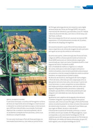 EDIÇÃO Nº77
7DESTAQUE
ibérica, europeia e mundial.
É com esta convicção, e a certeza de Portugal ter no Porto
de Sines um importante ativo estratégico a nível nacional
e relevante no contexto portuário europeu e internacional,
que a APS tem intensificado a sua atuação. O principal
objetivo é dar a conhecer internacionalmente, não só
as excelentes condições do Porto de Sines, como a sua
eficiência e competitividade.
Foi com este intuito que o Porto de Sines participou na
Intermodal South America, com todos os outros Portos
de Portugal, pela segunda vez em conjunto e sob a égide
da Associação dos Portos de Portugal (APP). Um evento
internacional de referência, que assinalou a sua 25.ª edição
e decorreu durante três dias, com início a 19 de março, em
São Paulo, no Brasil.
Num único espaço de 29 mil m2, reuniram-se mais de 400
expositores e 32 mil profissionais oriundos de 22 países,
dos setores do shipping e da logística.
Um encontro durante o qual o Porto de Sines deixou bem
clara a importância do reforço da imagem do setor portuário
português ao serviço do comércio internacional.
Durante este evento, a Administração dos Portos de Sines
e Algarves (APS) e a Associação de Comércio Exterior do
Brasil (AEB) assinaram um memorando de cooperação,
concretizado por José Luís Cacho, Presidente da APS e José
Augusto de Castro, Presidente da AEB.
Com a finalidade de melhorar a logística e a redução
de custos, tanto para o mercado europeu como para o
comércio brasileiro, esta iniciativa pretende ainda alcançar
um aumento a nível de competitividade do comércio exterior
brasileiro, em especial para a União Europeia.
No decorrer da iniciativa, José Augusto de Castro elogiou
o Porto de Sines, referindo que esta cooperação entre os
dois portos será uma mais valia, uma vez que “o porto tem
cinco terminais, é o mais competitivo na costa atlântica,
tem tarifas portuárias competitivas, além de contar com
logística integrada (marítima, ferroviária e rodoviária),
condições que facilitam o trânsito dos produtos para que
cheguem com celeridade aos mais diversos destinos
europeus”.
Igualmente com o objetivo de divulgação internacional,
e também integrado na promoção conjunta dos portos
nacionais, sob a marca Cruise Portugal, o Porto de Portimão
esteve novamente presente no maior certame internacional
da indústria dos Cruzeiros – a Seatrade Cruise Global, que
teve lugar em Miami, durante o mês de abril.
O Terminal de Cruzeiros de Portimão continuou a crescer
em 2018, ano em que recebeu 36.786 passageiros, o que
correspondeu a um crescimento homólogo de 23%. De
sublinhar que os 66 navios que escalaram em Portimão em
2018 foram, em média, de maiores dimensões, já que o GT
total registou uma variação homóloga de 14,7%.
 