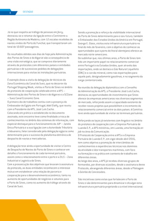 EDIÇÃO Nº77
8 DESTAQUE
Já no que respeita ao tráfego de pessoas em ferry,
destacou-se o retomar da ligação entre o Continente a
Região Autónoma da Madeira, com 12 escalas recebidas de
navios vindos do Porto do Funchal, que transportaram um
total de 10.607 passageiros.
Os resultados obtidos aos dias de hoje pela Administração
dos Portos de Sines e do Algarve são a consequência de
uma visão estratégica, que se comprova diariamente
através de protocolos com diferentes países e entidades
portuárias e de sucessivos pedidos de delegações
internacionais para visitas às instalações portuárias.
É exemplo disso a visita da delegação de técnicos da
Zona Económica do Canal do Suez, que no decorrer da
Portugal Shipping Week, visitou o Porto de Sines no âmbito
do protocolo de cooperação celebrado entre a APS –
Administração dos Portos de Sines e do Algarve e a SCZone
– Suez Canal Economic Zone.
O primeiro dia de trabalhos contou com a presença do
Embaixador do Egipto em Portugal, Adel Elalfy, que reuniu
com o Presidente da APS, José Luís Cacho.
Colocando em prática o estabelecido no documento
assinado, este encontro teve como finalidade a troca de
conhecimentos no âmbito dos sistemas de informação, com
especial destaque para o funcionamento da JUP – Janela
Única Portuária e a sua ligação com a Autoridade Tributária
e Aduaneira, fator considerado pela delegação egípcia como
determinante para o sucesso da plataforma eletrónica de
despacho de navios e mercadorias.
A delegação teve ainda a oportunidade de visitar o Centro
de Despacho de Navios do Porto de Sines e conhecer em
detalhe o funcionamento de cada terminal portuário,
assim como o relacionamento entre o porto e a ZILS – Zona
Industrial e Logística de Sines.
Com a prossecução dos objetivos que levaram à assinatura
do protocolo, as duas entidades reconhecem o interesse
mútuo em estabelecer uma relação de parceria e
cooperação para o desenvolvimento económico, tanto no
aumento de oportunidades de negócios e volumes para
o Porto de Sines, como no aumento do tráfego através do
Canal de Suez.
Sendo a promoção e reforço da visibilidade internacional
do Porto de Sines determinante para o seu futuro, também
o Embaixador dos Estados Unidos da América em Portugal,
George E. Glass, visitou esta infraestrutura portuária no
final do mês de fevereiro, com o objetivo de conhecer as
oportunidades que o porto do litoral alentejano oferece ao
mercado norte-americano.
De sublinhar que, nos últimos anos, o Porto de Sines tem
tido um importante papel no relacionamento comercial
entre Portugal e os Estados Unidos, quer através das
importações, onde se destaca o Gás Natural Liquefeito
(GNL) e o carvão mineral, como nas exportações para
aquele país, designadamente gasolinas, e no segmento da
carga contentorizada.
Na reunião da delegação diplomática com o Conselho
de Administração da APS, o Presidente José Luís Cacho,
destacou as oportunidades de investimento que Sines
oferece às empresas americanas nos diversos segmentos
de mercado, reforçando assim a capacidade existente de
receber novos projetos que possibilitem o incremento do
relacionamento comercial entre os dois países. A Comitiva
teve ainda oportunidade de visitar os terminais portuários.
Reforçando os laços já existentes com Angola e no âmbito
do protoloco de cooperação com a Empresa Portuária de
Luanda E.P., a APS ministrou, em Luanda, uma formação on
job na área da Comunicação.
O Protocolo de Cooperação entre a APS e a Empresa
Portuária de Luanda E.P., em vigor desde abril 2016,
tem como objetivo a promoção de intercâmbios de
conhecimentos e experiências técnicas nos domínios
da atividade e dos transportes marítimos, com foco
na formação e na prática em contexto de trabalho em
diferentes áreas.
Ao longo dos anos, a APS já recebeu diversos grupos de
formandos, por diversas ocasiões, desde a assinatura deste
Protocolo, abrangendo diferentes áreas, desde a Pilotagem
à Gestão de Concessões.
São iniciativas como estas que fortalecem o Porto de
Sines e são determinantes para dinamizar e divulgar esta
infraestrutura portuária projetando-a a nível internacional.
 