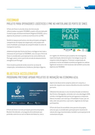 EDIÇÃO Nº77
PROJETOS 9
FOCOMAR
PROJETO PARA OPERADORES LOGÍSTICOS E PME NO HINTERLAND DO PORTO DE SINES
O Porto de Sines é uma das áreas de intervenção
referenciadas no projeto FOCOMAR, projeto cofinanciado pelo
Fundo Europeu de Desenvolvimento Regional (FEDER), com o
objetivo de promover o comércio marítimo entre as PME.
Sendo os espaços portuários uma das principais vantagens
competitivas do espaço de cooperação, este projeto tem
como finalidade a promoção da competitividade no setor do
transporte marítimo.
A Administração dos Portos de Sines e do Algarve tem todo o
interesse em participar no FOCOMAR, uma vez que o Porto de
Sines é considerado o principal porto da costa atlântica de
Portugal, assim como a porta de entrada de abastecimento
energético em Portugal.
Esta iniciativa pretende ainda converter as áreas de
cooperação, nomeadamente, Andaluzia, Alentejo e Algarve,
em regiões de referência para projetos de investigação,
experimentação, demonstração e tecnologia no que diz
respeito à área da logística. Promover a exportação de
produtos e incitar atividades económicas ligadas às cadeias
logísticas nacionais e internacionais são também outros dos
objetivos do FOCOMAR.
BLUETECH ACCELERATOR
PROGRAMA PRETENDE APOIAR PROJETOS DE INOVAÇÃO NA ECONOMIA AZUL
O Porto de Sines é um dos principais parceiros do projeto
Bluetech Accelerator, um programa de aceleração que
pretende conectar-se com os líderes da Indústria, com o
objetivo de desenvolver projetos-piloto em conjunto, e
assim dar resposta aos maiores desafios do setor marítimo-
portuário.
O Bluetech Accelerator é uma iniciativa focada na Indústria
dos Portos e Navegação, contando com uma abordagem B2B,
unindo e interligando dois portos portugueses e empresas
líderes mundiais com startups. A finalidade é trazer, por um
lado, valor aos parceiros, e por outro, negócios às startups
participantes.
O Porto de Sines foi escolhido como parceiro do projeto,
uma vez que, é considerado o principal porto nacional em
volume de carga movimentada e também o principal porto de
contentores do país.
 