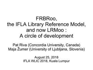 FRBRoo,
the IFLA Library Reference Model,
and now LRMoo :
A circle of development
Pat Riva (Concordia University, Canada)
Maja Žumer (University of Ljubljana, Slovenia)
August 25, 2018
IFLA WLIC 2018, Kuala Lumpur
 