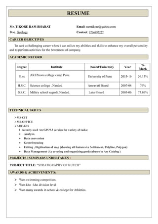 RESUME
Mr. TIKORE RAM BHARAT Email: ramtikore@yahoo.com
B.sc. Geology Contact: 9766995227
CAREER OBJECTIVES
To seek a challenging career where i can utilize my abilities and skills to enhance my overall personality
and to perform activities for the betterment of company.
ACADEMIC RECORD
Degree Institute Board/University Year
%
Mark
B.sc AKI Poona college camp Pune. University of Pune 2015-16 56.15%
H.S.C. Science college , Nanded Amravati Board 2007-08 76%
S.S.C. Militry school sagroli, Nanded. Latur Board 2005-06 73.86%
TECHNICAL SKILLS
MS-CIT
MS-OFFICE
ARC-GIS
I recently used ArcGIS 9.3 version for variety of tasks:
• Analysis
• Data conversion
• Georeferencing
• Editing , Digitisation of map (showing all features i.e Settlement, Polyline, Polygon)
• Data Management ( i.e creating and organizing geodatabases in Arc Catalog )
PROJECTS / SEMINARS UNDERTAKEN :
PROJECT TITLE: “STRATIGRAPHY OF KUTCH”
AWARDS & ACHIEVEMENT’S:
 Won swimming competition.
 Won kho –kho division level
 Won many awards in school & college for Athletics.
 