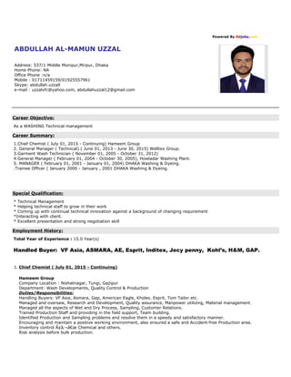 Powered By Bdjobs.com
ABDULLAH AL-MAMUN UZZAL
Address: 537/1 Middle Monipur,Mirpur, Dhaka
Home Phone: NA
Office Phone :n/a
Mobile : 01711459159/01925557961
Skype: abdullah.uzzall
e-mail : uzzalvfc@yahoo.com, abdullahuzzal12@gmail.com
Career Objective:
As a WASHING Technical management
Career Summary:
1.Chief Chemist ( July 01, 2015 - Continuing) Hameem Group
2. General Manager ( Technical) ( June 01, 2013 - June 30, 2015) Welltex Group.
3.Garment Wash Technician ( November 01, 2005 - October 31, 2012)
4.General Manager ( February 01, 2004 - October 30, 2005), Howladar Washing Plant.
5. MANAGER ( February 01, 2001 - January 01, 2004) DHAKA Washing & Dyeing.
.Trainee Officer ( January 2000 - January , 2001 DHAKA Washing & Dyeing.
Special Qualification:
* Technical Management
* Helping technical staff to grow in their work
* Coming up with continual technical innovation against a background of changing requirement
*Interacting with client.
* Excellent presentation and strong negotiation skill
Employment History:
Total Year of Experience : 15.0 Year(s)
Handled Buyer: VF Asia, ASMARA, AE, Esprit, Inditex, Jecy penny, Kohl’s, H&M, GAP.
1. Chief Chemist ( July 01, 2015 - Continuing)
Hameem Group
Company Location : Nishatnagar, Tungi, Gazipur
Department: Wash Developments, Quality Control & Production
Duties/Responsibilities:
Handling Buyers: VF Asia, Asmara, Gap, American Eagle, Kholes. Esprit, Tom Tailor etc.
Managed and oversaw, Research and Development, Quality assurance, Manpower utilizing, Material management.
Managed all the aspects of Wet and Dry Process, Sampling, Customer Relations.
Trained Production Staff and providing in the field support, Team building.
Identified Production and Sampling problems and resolve them in a speedy and satisfactory manner.
Encouraging and maintain a positive working environment, also ensured a safe and Accident-free Production area.
Inventory control Ã¢â‚¬â€œ Chemical and others.
Risk analysis before bulk production.
 