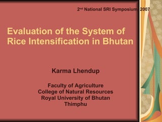 Evaluation of the System of  Rice Intensification in Bhutan Karma Lhendup Faculty of Agriculture College of Natural Resources Royal University of Bhutan Thimphu 2 nd  National SRI Symposium, 2007 