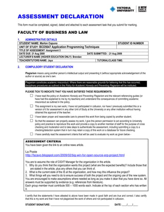 ASSESSMENT DECLARATION
This form must be completed, signed, dated and attached to each assessment task that you submit for marking.
FACULTY OF BUSINESS AND LAW
1. ADMINISTRATIVE DETAILS
STUDENT NAME: Marlon Capuno STUDENT ID NUMBER
UNIT OF STUDY: BCO5647 Application Programming Techniques
TITLE OF ASSESSMENT: Assignment 3
DATE DUE: 21 Aug 2009 DATE SUBMITTED: : 21 Aug 2009
LECTURER’S NAME (HIGHER EDUCATION ONLY): Brendan
TEACHER/TUTORS NAME: Jaya TUTORIAL/CLASS TIME:
2. COMPULSORY STUDENT DECLARATION
Plagiarism means using another person’s intellectual output and presenting it (without appropriate acknowledgement of the
author or source) as one’s own.
Plagiarism constitutes academic misconduct. Where there are reasonable grounds for believing that this has occurred,
disciplinary procedures as outlined in the Policy for Academic Honesty and Preventing Plagiarism will be instituted.
PLEASE TICK TO INDICATE THAT YOU HAVE SATISFIED THESE REQUIREMENTS-
□ I have read the policy on Academic Honesty and Preventing Plagiarism and the relevant referencing guides (or
have had this explained to me by my teachers) and understand the consequences of committing academic
misconduct as outlined in the policy.
□ This assignment is my own work, I have not participated in collusion, nor have I previously submitted this or a
version of it for assessment in any other Unit of Study at the University or any other institution without having
obtained the approval of the teacher.
□ I have taken proper and reasonable care to prevent this work from being copied by another student.
□ So that the assessor can properly assess my work, I give this person permission to act according to University
policy and practice to reproduce this work and provide a copy to another member of staff for the purpose of cross
checking and moderation and to take steps to authenticate the assessment, including submitting a copy to a
checking/detection system that in turn may retain a copy of this work on a database for future checking.
□ I have carefully read the assessment criteria that will be used to evaluate my work as given below -
ASSESSMENT CRITERIA
You have been given the link to an online news article.
La Poste
http://fscavo.blogspot.com/2009/02/big-win-for-open-source-erp-project.html
You are to assume the role of CIO/IT Manager for the organization in the article.
1. Why do you think that the organization wants this project (what are the expected benefits)? Include those that
are stated in the article, plus any others that you can think of.
2. What is the current state of the IS at the organization, and how may this influence the project?
3. What things will you need to do to ensure success of both the project and the ongoing use of the new system.
You are encouraged to make assumptions where needed as long as you make it clear that you have done so. All
answers must be supported by evidence (e.g. references from literature).
Each group member must contribute 500 – 1000 words each. Indicate at the top of each section who has written
it.
I certify that the statements I have attested to above have been made in good faith and are true and correct. I also certify
that this is my work and that I have not plagiarized the work of others and not participated in collusion.
STUDENT SIGNATURE: ________________________________________________ DATE: ____/____/____
 