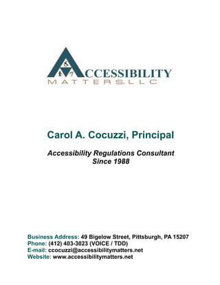 Carol A. Cocuzzi, Principal
Accessibility Regulations Consultant
Since 1988
Business Address: 49 Bigelow Street, Pittsburgh, PA 15207
Phone: (412) 403-3023 (VOICE / TDD)
E-mail: ccocuzzi@accessibilitymatters.net
Website: www.accessibilitymatters.net
 