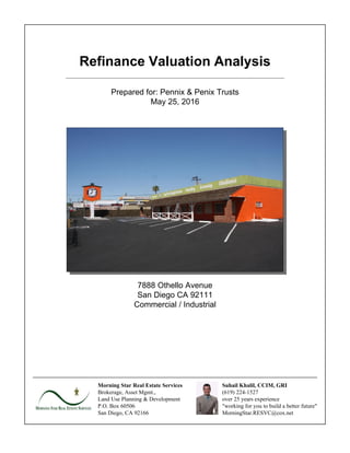 Refinance Valuation Analysis
Prepared for: Pennix & Penix Trusts
May 25, 2016
7888 Othello Avenue
San Diego CA 92111
Commercial / Industrial
Morning Star Real Estate Services
Brokerage, Asset Mgmt.,
Land Use Planning & Development
P.O. Box 60506
San Diego, CA 92166
Suhail Khalil, CCIM, GRI
(619) 224-1527
over 25 years experience
"working for you to build a better future"
MorningStar.RESVC@cox.net
 