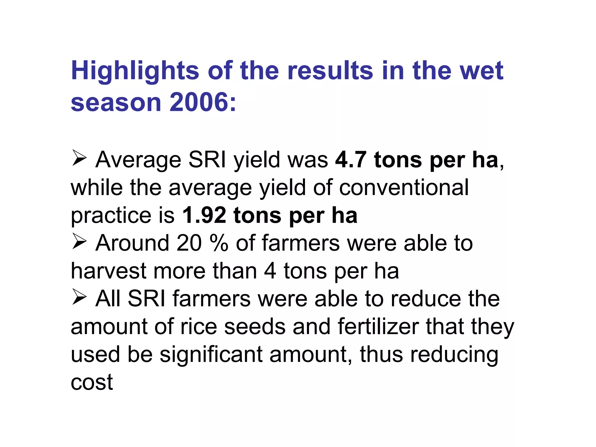 Highlights of the results in the wet season 2006: Average SRI yield was  4.7 tons per ha , while the average yield of conventional practice is  1.92 tons per ha Around 20 % of farmers were able to harvest more than 4 tons per ha All SRI farmers were able to reduce the amount of rice seeds and fertilizer that they used be significant amount, thus reducing cost 